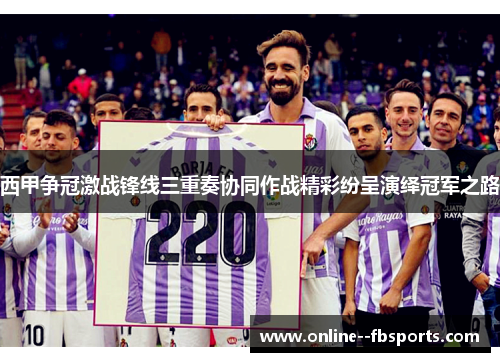 西甲争冠激战锋线三重奏协同作战精彩纷呈演绎冠军之路 西甲争冠激战锋线三重奏协同作战精彩纷呈演绎冠军之路