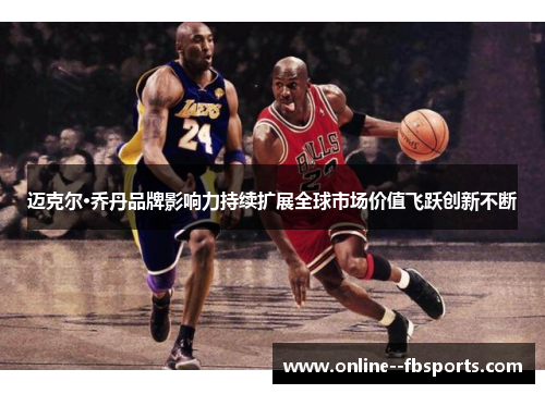 迈克尔·乔丹品牌影响力持续扩展全球市场价值飞跃创新不断 迈克尔·乔丹品牌影响力持续扩展全球市场价值飞跃创新不断