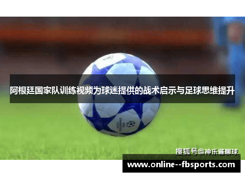 阿根廷国家队训练视频为球迷提供的战术启示与足球思维提升