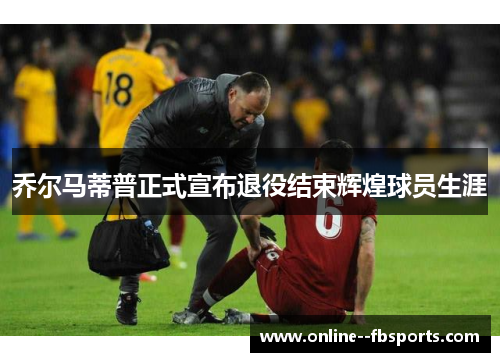 乔尔马蒂普正式宣布退役结束辉煌球员生涯 乔尔马蒂普正式宣布退役结束辉煌球员生涯